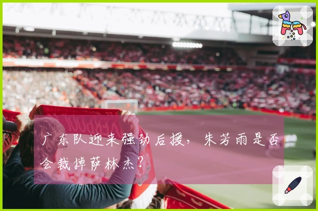 广东队迎来强劲后援，朱芳雨是否会裁掉萨林杰？