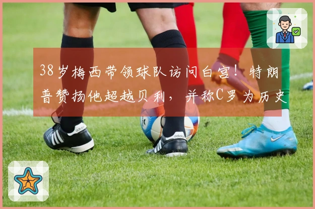 38岁梅西带领球队访问白宫！特朗普赞扬他超越贝利，并称C罗为历史最佳