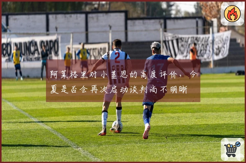 阿莱格里对小基恩的高度评价，今夏是否会再次启动谈判尚不明晰