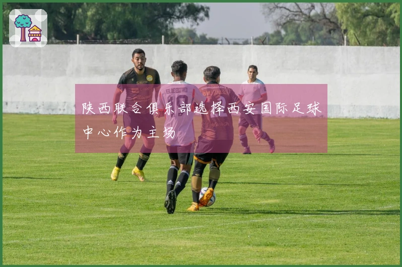 陕西联合俱乐部选择西安国际足球中心作为主场