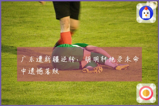 广东遭新疆逆转，胡明轩绝杀未命中遗憾落败