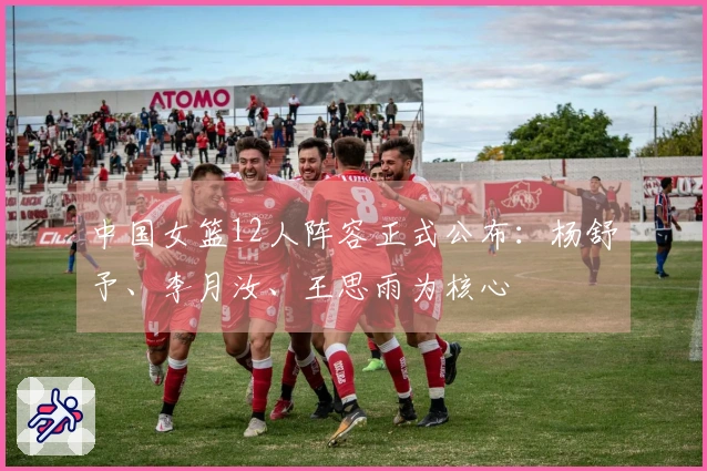 中国女篮12人阵容正式公布：杨舒予、李月汝、王思雨为核心