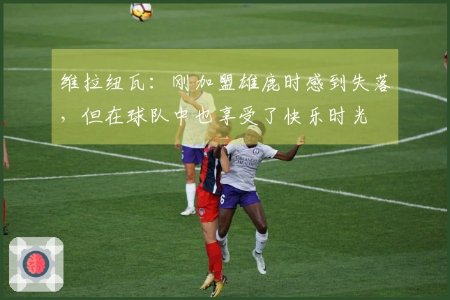 维拉纽瓦：刚加盟雄鹿时感到失落，但在球队中也享受了快乐时光