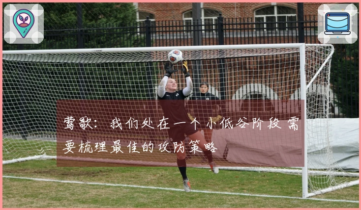 莺歌：我们处在一个小低谷阶段 需要梳理最佳的攻防策略