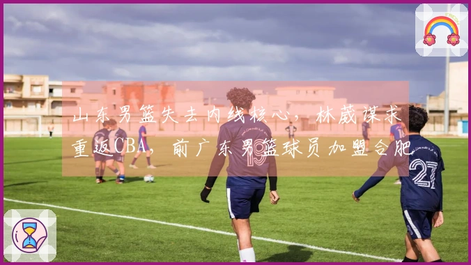 山东男篮失去内线核心，林葳谋求重返CBA，前广东男篮球员加盟合肥狂风