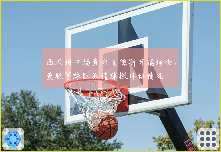 西汉姆中场费尔南德斯可能转会，曼联等球队派遣球探评估情况