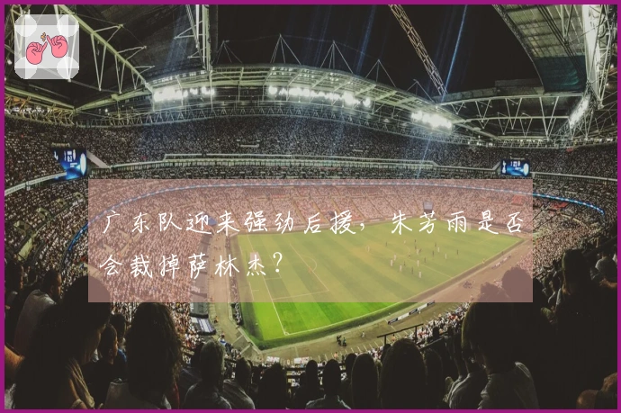 广东队迎来强劲后援，朱芳雨是否会裁掉萨林杰？