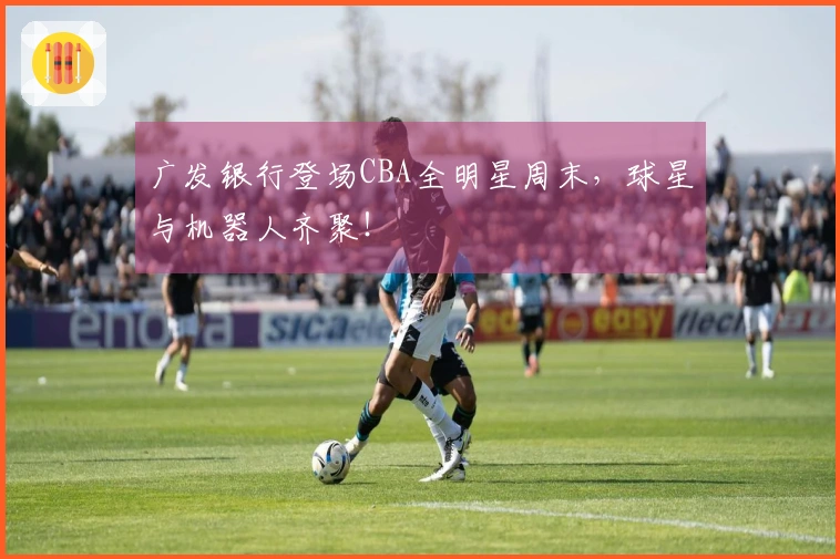 广发银行登场CBA全明星周末，球星与机器人齐聚！