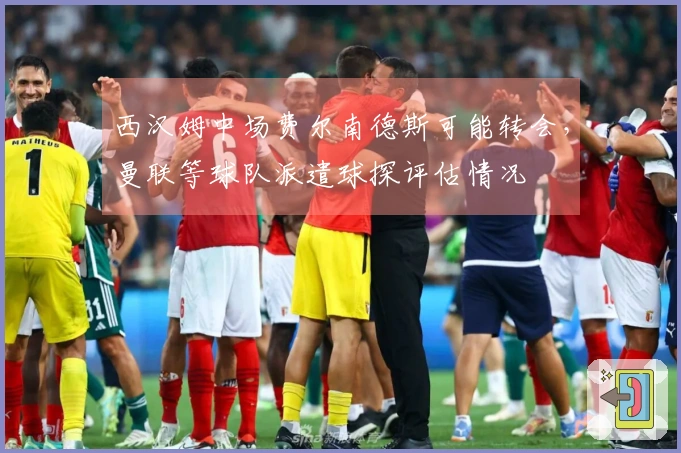 西汉姆中场费尔南德斯可能转会，曼联等球队派遣球探评估情况