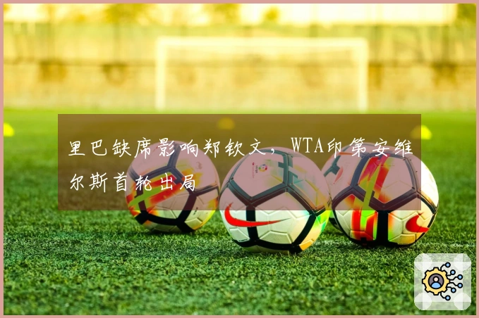 里巴缺席影响郑钦文，WTA印第安维尔斯首轮出局