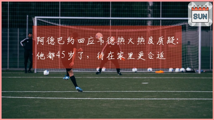 阿德巴约回应韦德热火热度质疑：他都45岁了，待在家里更合适
