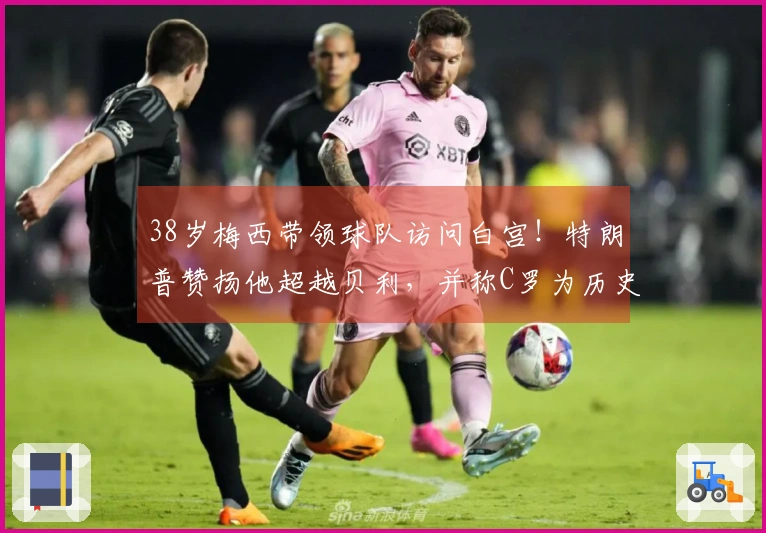 38岁梅西带领球队访问白宫！特朗普赞扬他超越贝利，并称C罗为历史最佳