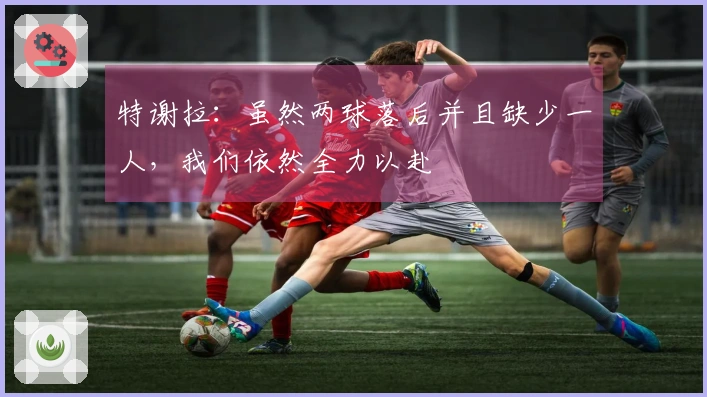 特谢拉：虽然两球落后并且缺少一人，我们依然全力以赴
