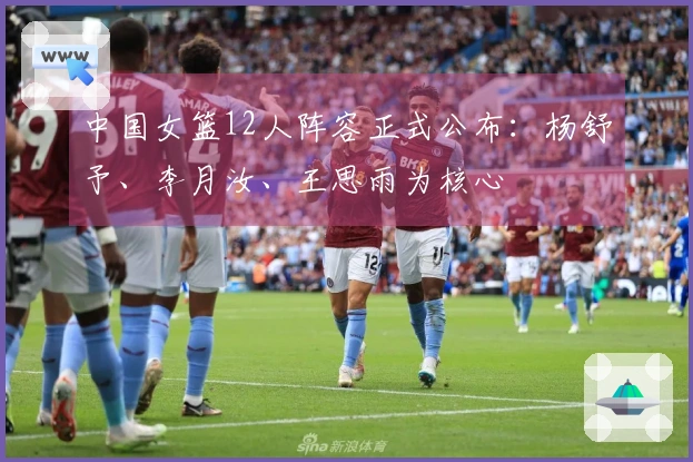 中国女篮12人阵容正式公布：杨舒予、李月汝、王思雨为核心